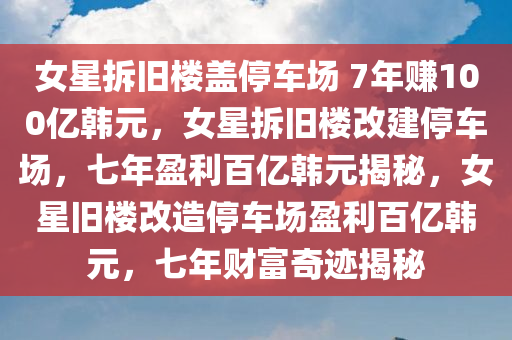 女星拆旧楼盖停车场 7年赚100亿韩元，女星拆旧楼改建停车场，七年盈利百亿韩元揭秘，女星旧楼改造停车场盈利百亿韩元，七年财富奇迹揭秘