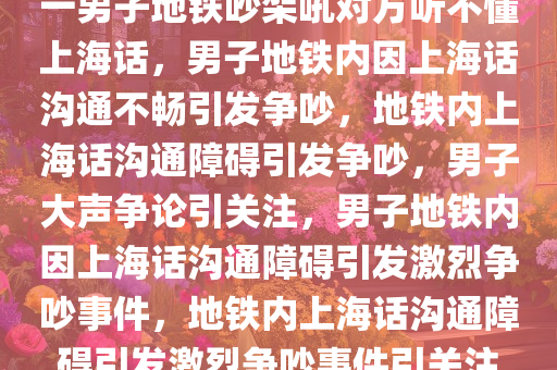 一男子地铁吵架吼对方听不懂上海话，男子地铁内因上海话沟通不畅引发争吵，地铁内上海话沟通障碍引发争吵，男子大声争论引关注，男子地铁内因上海话沟通障碍引发激烈争吵事件，地铁内上海话沟通障碍引发激烈争吵事件引关注