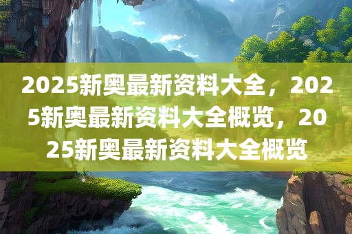 2025新奥最新资料大全，2025新奥最新资料大全概览，2025新奥最新资料大全概览