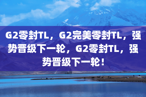 G2零封TL，G2完美零封TL，强势晋级下一轮，G2零封TL，强势晋级下一轮！