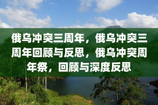 俄乌冲突三周年，俄乌冲突三周年回顾与反思，俄乌冲突周年祭，回顾与深度反思