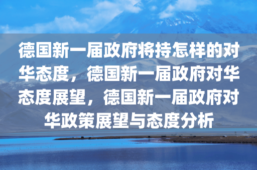 德国新一届政府将持怎样的对华态度，德国新一届政府对华态度展望，德国新一届政府对华政策展望与态度分析