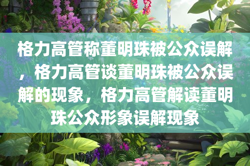 格力高管称董明珠被公众误解，格力高管谈董明珠被公众误解的现象，格力高管解读董明珠公众形象误解现象