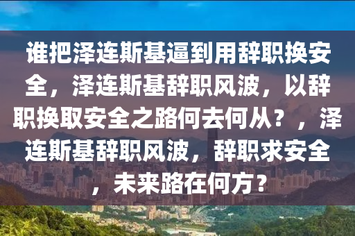 谁把泽连斯基逼到用辞职换安全，泽连斯基辞职风波，以辞职换取安全之路何去何从？，泽连斯基辞职风波，辞职求安全，未来路在何方？