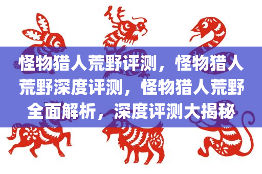 怪物猎人荒野评测，怪物猎人荒野深度评测，怪物猎人荒野全面解析，深度评测大揭秘