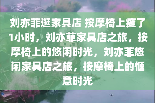 刘亦菲逛家具店 按摩椅上瘫了1小时，刘亦菲家具店之旅，按摩椅上的悠闲时光，刘亦菲悠闲家具店之旅，按摩椅上的惬意时光