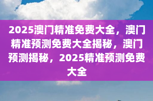 2025澳门精准免费大全，澳门精准预测免费大全揭秘，澳门预测揭秘，2025精准预测免费大全