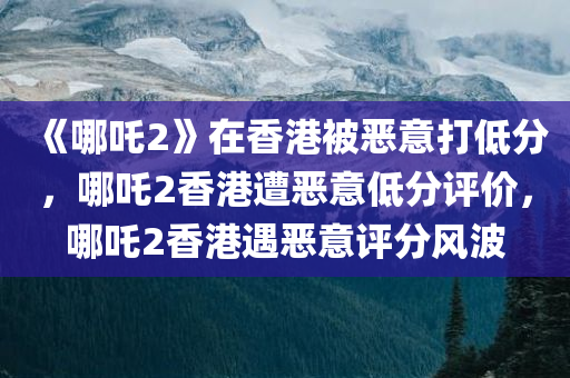 《哪吒2》在香港被恶意打低分，哪吒2香港遭恶意低分评价，哪吒2香港遇恶意评分风波