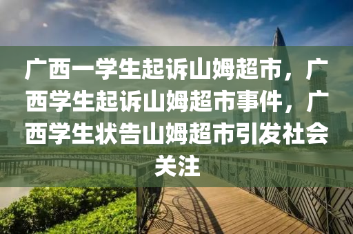 广西一学生起诉山姆超市，广西学生起诉山姆超市事件，广西学生状告山姆超市引发社会关注