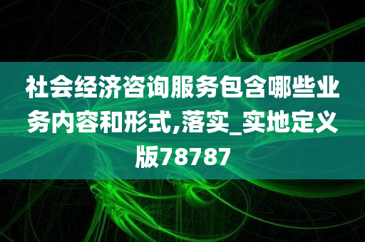 社会经济咨询服务包含哪些业务内容和形式,落实_实地定义版78787