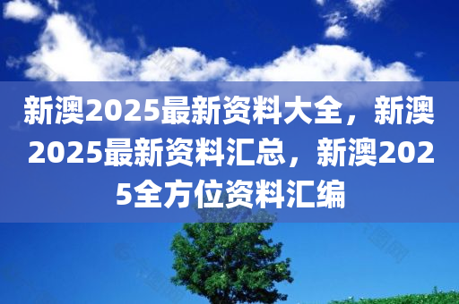 新澳2025最新资料大全，新澳2025最新资料汇总，新澳2025全方位资料汇编