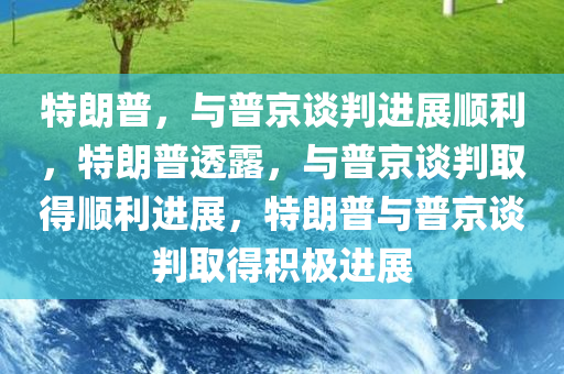 特朗普，与普京谈判进展顺利，特朗普透露，与普京谈判取得顺利进展，特朗普与普京谈判取得积极进展