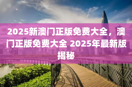 2025新澳门正版免费大全，澳门正版免费大全 2025年最新版揭秘