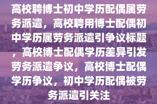 高校聘博士初中学历配偶属劳务派遣，高校聘用博士配偶初中学历属劳务派遣引争议标题，高校博士配偶学历差异引发劳务派遣争议，高校博士配偶学历争议，初中学历配偶被劳务派遣引关注