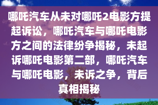 哪吒汽车从未对哪吒2电影方提起诉讼，哪吒汽车与哪吒电影方之间的法律纷争揭秘，未起诉哪吒电影第二部，哪吒汽车与哪吒电影，未诉之争，背后真相揭秘