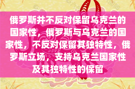 俄罗斯并不反对保留乌克兰的国家性，俄罗斯与乌克兰的国家性，不反对保留其独特性，俄罗斯立场，支持乌克兰国家性及其独特性的保留