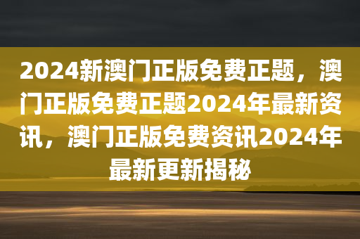 2024新澳门正版免费正题，澳门正版免费正题2024年最新资讯，澳门正版免费资讯2024年最新更新揭秘