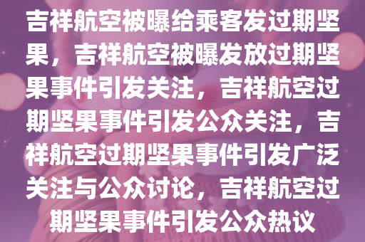 吉祥航空被曝给乘客发过期坚果，吉祥航空被曝发放过期坚果事件引发关注，吉祥航空过期坚果事件引发公众关注，吉祥航空过期坚果事件引发广泛关注与公众讨论，吉祥航空过期坚果事件引发公众热议