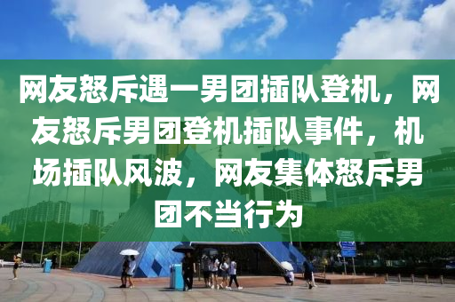 网友怒斥遇一男团插队登机，网友怒斥男团登机插队事件，机场插队风波，网友集体怒斥男团不当行为