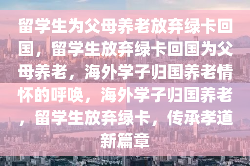 留学生为父母养老放弃绿卡回国，留学生放弃绿卡回国为父母养老，海外学子归国养老情怀的呼唤，海外学子归国养老，留学生放弃绿卡，传承孝道新篇章