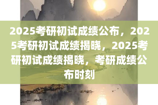 2025考研初试成绩公布，2025考研初试成绩揭晓，2025考研初试成绩揭晓，考研成绩公布时刻