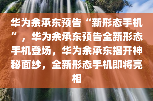 华为余承东预告“新形态手机”，华为余承东预告全新形态手机登场，华为余承东揭开神秘面纱，全新形态手机即将亮相