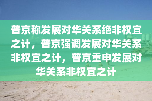 普京称发展对华关系绝非权宜之计，普京强调发展对华关系非权宜之计，普京重申发展对华关系非权宜之计