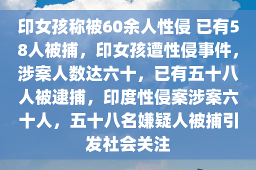 印女孩称被60余人性侵 已有58人被捕，印女孩遭性侵事件，涉案人数达六十，已有五十八人被逮捕，印度性侵案涉案六十人，五十八名嫌疑人被捕引发社会关注