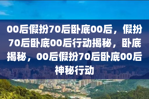 00后假扮70后卧底00后，假扮70后卧底00后行动揭秘，卧底揭秘，00后假扮70后卧底00后神秘行动