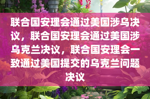 联合国安理会通过美国涉乌决议，联合国安理会通过美国涉乌克兰决议，联合国安理会一致通过美国提交的乌克兰问题决议