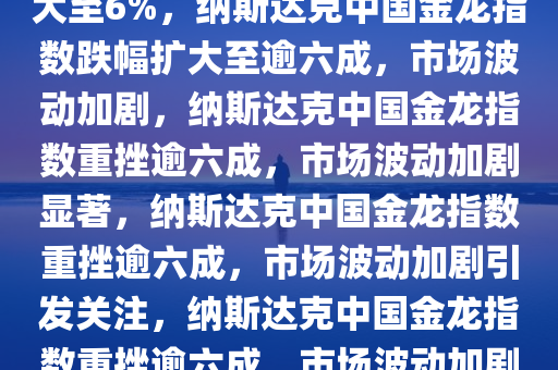 纳斯达克中国金龙指数跌幅扩大至6%，纳斯达克中国金龙指数跌幅扩大至逾六成，市场波动加剧，纳斯达克中国金龙指数重挫逾六成，市场波动加剧显著，纳斯达克中国金龙指数重挫逾六成，市场波动加剧引发关注，纳斯达克中国金龙指数重挫逾六成，市场波动加剧引发关注