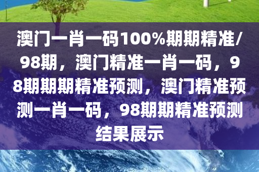 澳门一肖一码100%期期精准/98期，澳门精准一肖一码，98期期期精准预测，澳门精准预测一肖一码，98期期精准预测结果展示