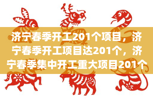 济宁春季开工201个项目，济宁春季开工项目达201个，济宁春季集中开工重大项目201个