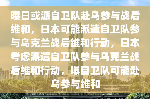 曝日或派自卫队赴乌参与战后维和，日本可能派遣自卫队参与乌克兰战后维和行动，日本考虑派遣自卫队参与乌克兰战后维和行动，曝自卫队可能赴乌参与维和