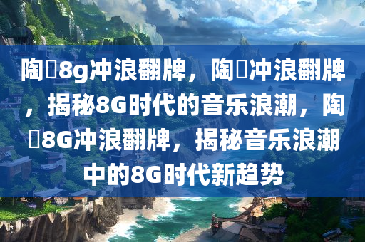 陶喆8g冲浪翻牌，陶喆冲浪翻牌，揭秘8G时代的音乐浪潮，陶喆8G冲浪翻牌，揭秘音乐浪潮中的8G时代新趋势