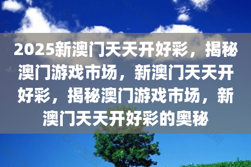 2025新澳门天天开好彩，揭秘澳门游戏市场，新澳门天天开好彩，揭秘澳门游戏市场，新澳门天天开好彩的奥秘