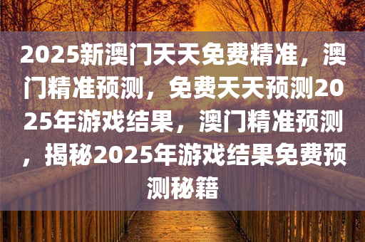 2025新澳门天天免费精准，澳门精准预测，免费天天预测2025年游戏结果，澳门精准预测，揭秘2025年游戏结果免费预测秘籍