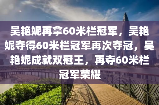 吴艳妮再拿60米栏冠军，吴艳妮夺得60米栏冠军再次夺冠，吴艳妮成就双冠王，再夺60米栏冠军荣耀