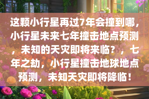 这颗小行星再过7年会撞到哪，小行星未来七年撞击地点预测，未知的天灾即将来临？，七年之劫，小行星撞击地球地点预测，未知天灾即将降临！