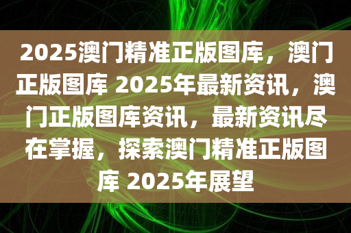 2025澳门精准正版图库，澳门正版图库 2025年最新资讯，澳门正版图库资讯，最新资讯尽在掌握，探索澳门精准正版图库 2025年展望