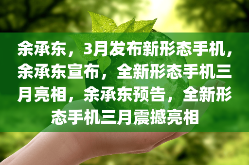 余承东，3月发布新形态手机，余承东宣布，全新形态手机三月亮相，余承东预告，全新形态手机三月震撼亮相