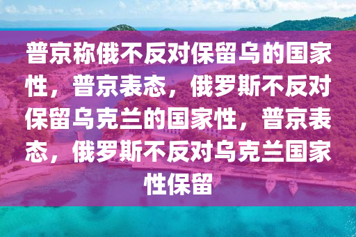 普京称俄不反对保留乌的国家性，普京表态，俄罗斯不反对保留乌克兰的国家性，普京表态，俄罗斯不反对乌克兰国家性保留