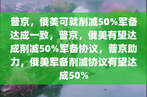 普京，俄美可就削减50%军备达成一致，普京，俄美有望达成削减50%军备协议，普京助力，俄美军备削减协议有望达成50%