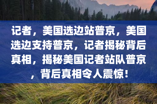 记者，美国选边站普京，美国选边支持普京，记者揭秘背后真相，揭秘美国记者站队普京，背后真相令人震惊！