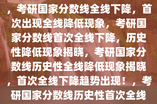 考研国家分数线首次全线下降，考研国家分数线全线下降，首次出现全线降低现象，考研国家分数线首次全线下降，历史性降低现象揭晓，考研国家分数线历史性全线降低现象揭晓，首次全线下降趋势出现！，考研国家分数线历史性首次全线下降揭晓