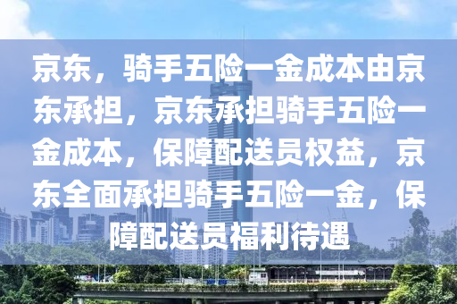 京东，骑手五险一金成本由京东承担，京东承担骑手五险一金成本，保障配送员权益，京东全面承担骑手五险一金，保障配送员福利待遇