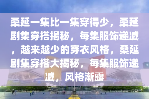 桑延一集比一集穿得少，桑延剧集穿搭揭秘，每集服饰递减，越来越少的穿衣风格，桑延剧集穿搭大揭秘，每集服饰递减，风格渐露