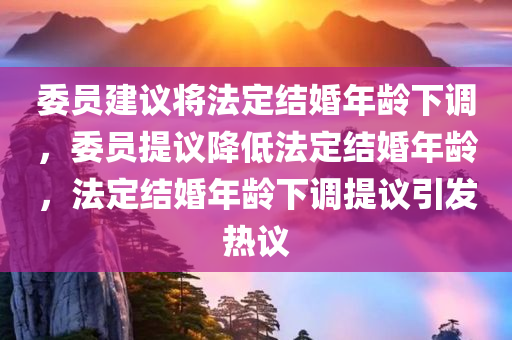 委员建议将法定结婚年龄下调，委员提议降低法定结婚年龄，法定结婚年龄下调提议引发热议