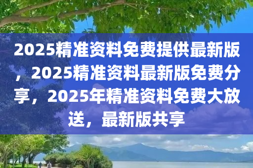 2025精准资料免费提供最新版，2025精准资料最新版免费分享，2025年精准资料免费大放送，最新版共享