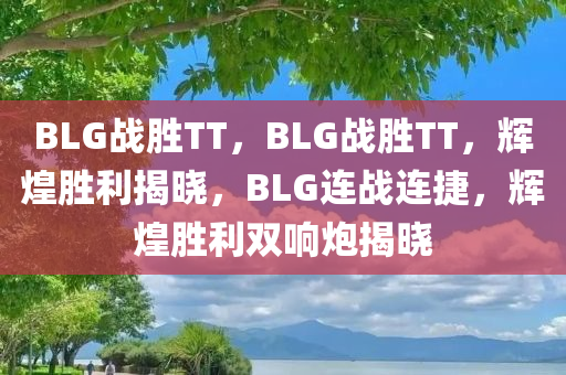 BLG战胜TT，BLG战胜TT，辉煌胜利揭晓，BLG连战连捷，辉煌胜利双响炮揭晓